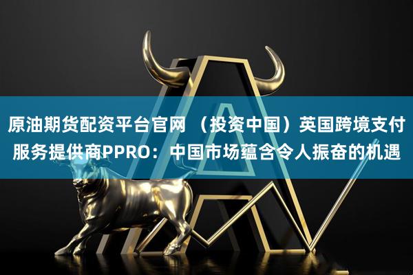 原油期货配资平台官网 （投资中国）英国跨境支付服务提供商PPRO：中国市场蕴含令人振奋的机遇