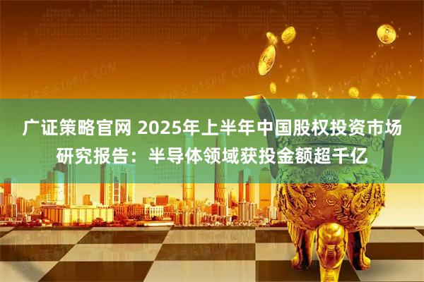 广证策略官网 2025年上半年中国股权投资市场研究报告：半导体领域获投金额超千亿