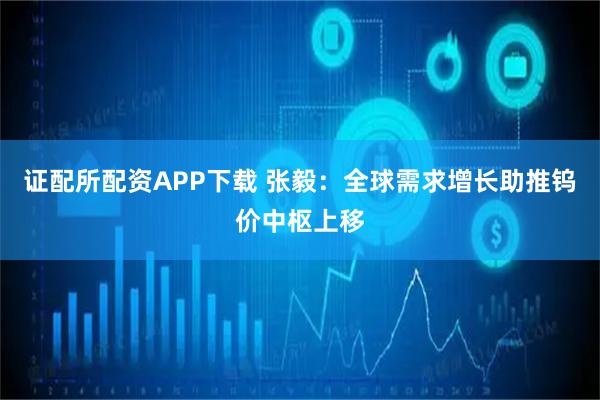 证配所配资APP下载 张毅：全球需求增长助推钨价中枢上移