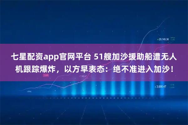 七星配资app官网平台 51艘加沙援助船遭无人机跟踪爆炸，以方早表态：绝不准进入加沙！