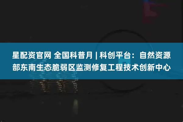 星配资官网 全国科普月 | 科创平台：自然资源部东南生态脆弱区监测修复工程技术创新中心