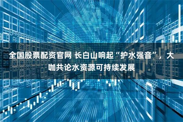 全国股票配资官网 长白山响起“护水强音”，大咖共论水资源可持续发展