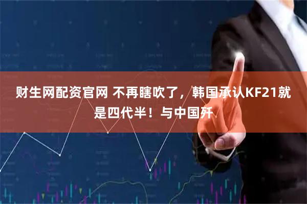 财生网配资官网 不再瞎吹了，韩国承认KF21就是四代半！与中国歼