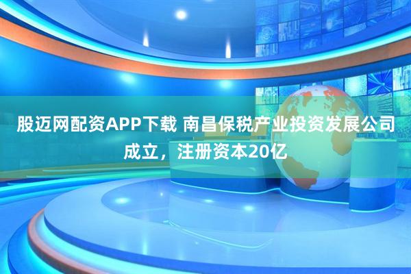 股迈网配资APP下载 南昌保税产业投资发展公司成立，注册资本20亿