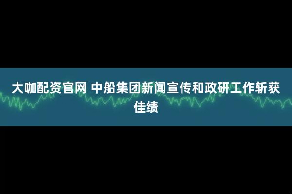 大咖配资官网 中船集团新闻宣传和政研工作斩获佳绩