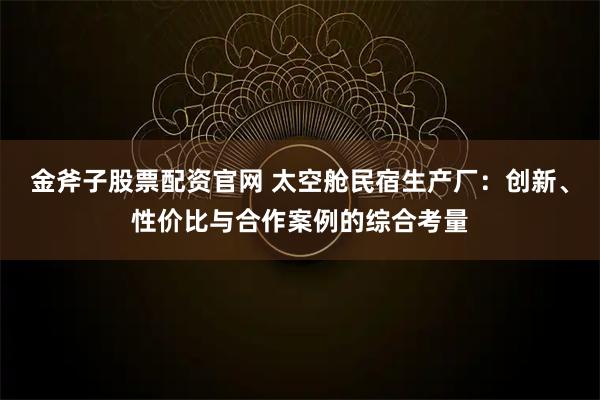 金斧子股票配资官网 太空舱民宿生产厂：创新、性价比与合作案例的综合考量