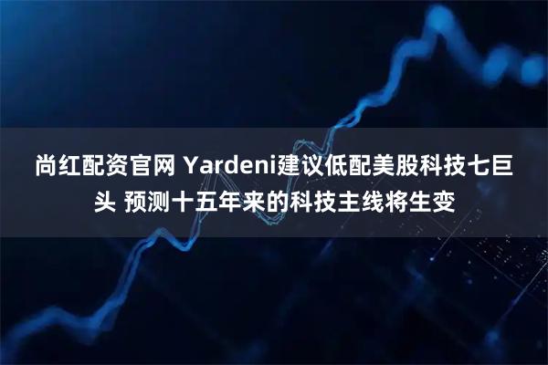 尚红配资官网 Yardeni建议低配美股科技七巨头 预测十五年来的科技主线将生变