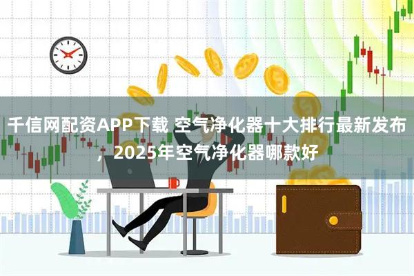 千信网配资APP下载 空气净化器十大排行最新发布，2025年空气净化器哪款好