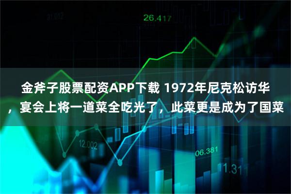 金斧子股票配资APP下载 1972年尼克松访华，宴会上将一道菜全吃光了，此菜更是成为了国菜