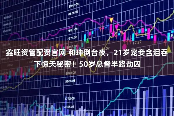 鑫旺资管配资官网 和珅倒台夜，21岁宠妾含泪吞下惊天秘密！50岁总督半路劫囚