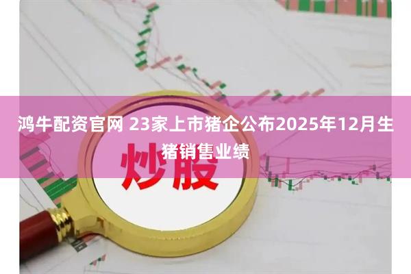 鸿牛配资官网 23家上市猪企公布2025年12月生猪销售业绩