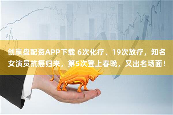 创赢盘配资APP下载 6次化疗、19次放疗，知名女演员抗癌归来，第5次登上春晚，又出名场面！