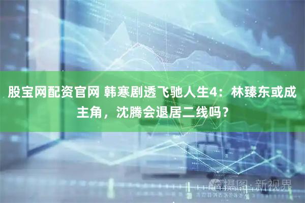 股宝网配资官网 韩寒剧透飞驰人生4：林臻东或成主角，沈腾会退居二线吗？