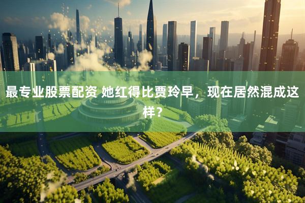 最专业股票配资 她红得比贾玲早，现在居然混成这样？