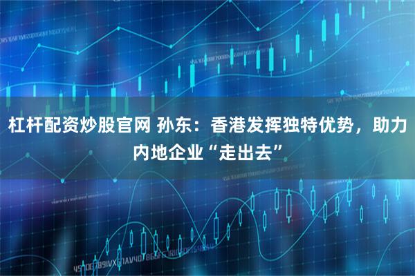 杠杆配资炒股官网 孙东：香港发挥独特优势，助力内地企业“走出去”