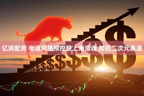 亿润配资 电魂网络拟控股上海漫魂 加码二次元赛道