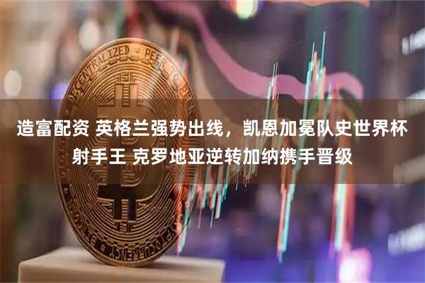 造富配资 英格兰强势出线，凯恩加冕队史世界杯射手王 克罗地亚逆转加纳携手晋级
