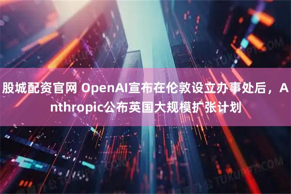 股城配资官网 OpenAI宣布在伦敦设立办事处后，Anthropic公布英国大规模扩张计划