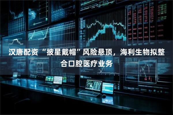 汉唐配资 “披星戴帽”风险悬顶，海利生物拟整合口腔医疗业务