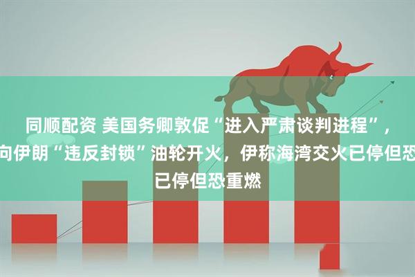 同顺配资 美国务卿敦促“进入严肃谈判进程”，美军向伊朗“违反封锁”油轮开火，伊称海湾交火已停但恐重燃