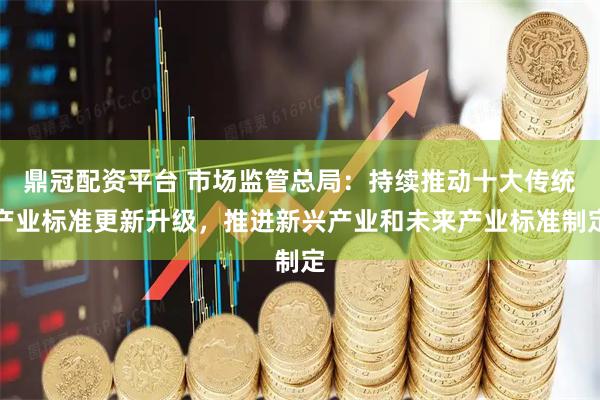 鼎冠配资平台 市场监管总局：持续推动十大传统产业标准更新升级，推进新兴产业和未来产业标准制定